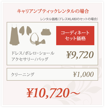 キャリアンブティックレンタルの場合（レンタル価格：ドレス ¥6,480のセットの場合）
コーディネートセット価格（ドレス、ボレロ・ショール、アクセサリー、バッグ）：¥9,720、クリーニング：¥1,000
合計¥10,720〜